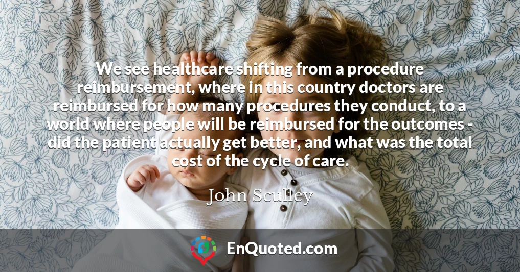 We see healthcare shifting from a procedure reimbursement, where in this country doctors are reimbursed for how many procedures they conduct, to a world where people will be reimbursed for the outcomes - did the patient actually get better, and what was the total cost of the cycle of care.