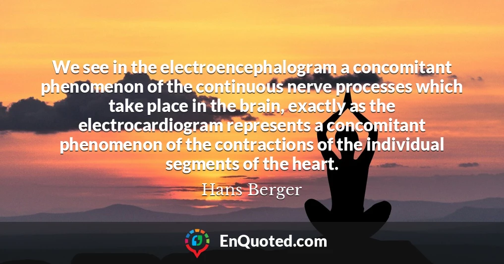 We see in the electroencephalogram a concomitant phenomenon of the continuous nerve processes which take place in the brain, exactly as the electrocardiogram represents a concomitant phenomenon of the contractions of the individual segments of the heart.