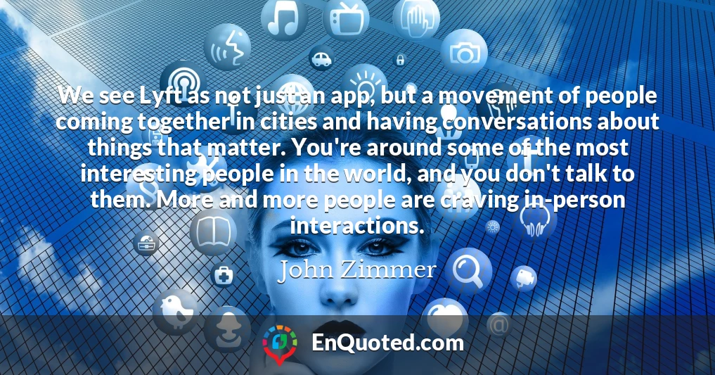 We see Lyft as not just an app, but a movement of people coming together in cities and having conversations about things that matter. You're around some of the most interesting people in the world, and you don't talk to them. More and more people are craving in-person interactions.