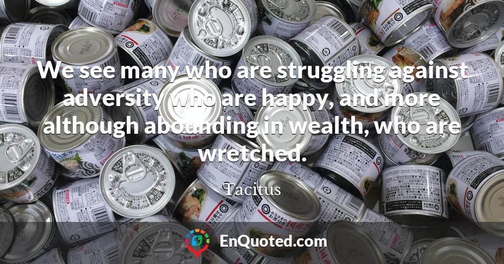 We see many who are struggling against adversity who are happy, and more although abounding in wealth, who are wretched.