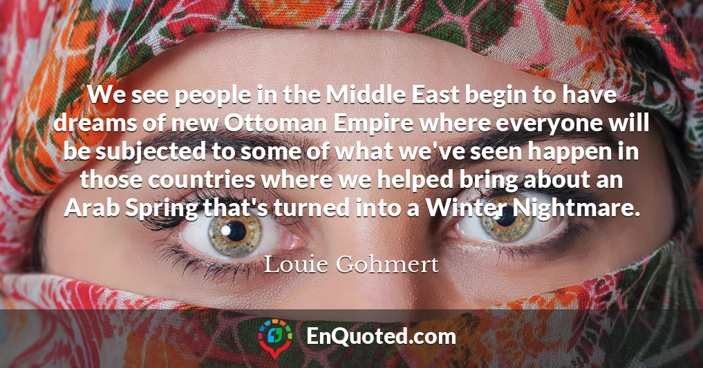We see people in the Middle East begin to have dreams of new Ottoman Empire where everyone will be subjected to some of what we've seen happen in those countries where we helped bring about an Arab Spring that's turned into a Winter Nightmare.
