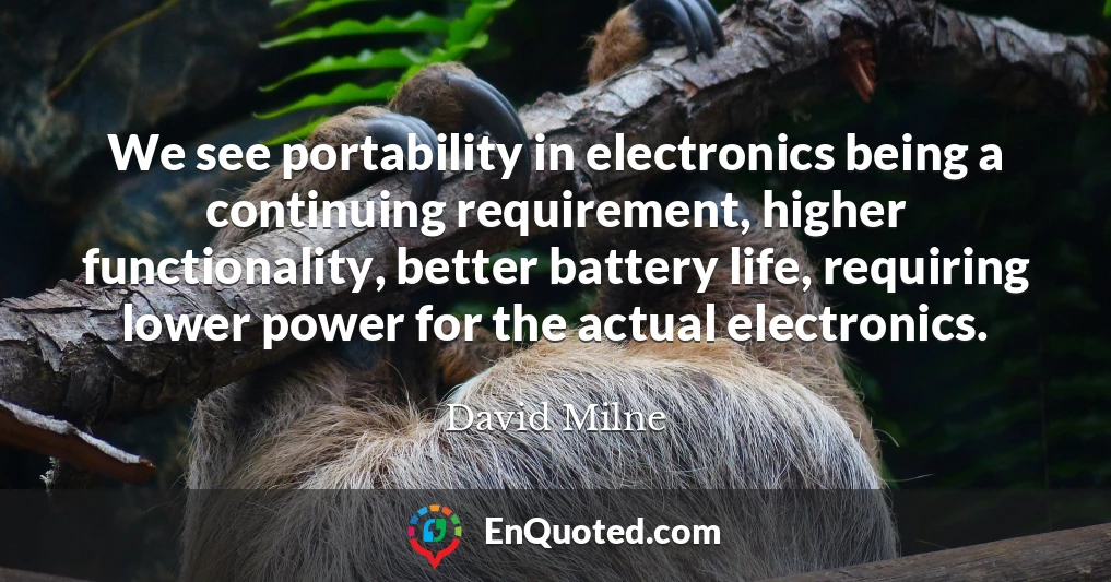 We see portability in electronics being a continuing requirement, higher functionality, better battery life, requiring lower power for the actual electronics.