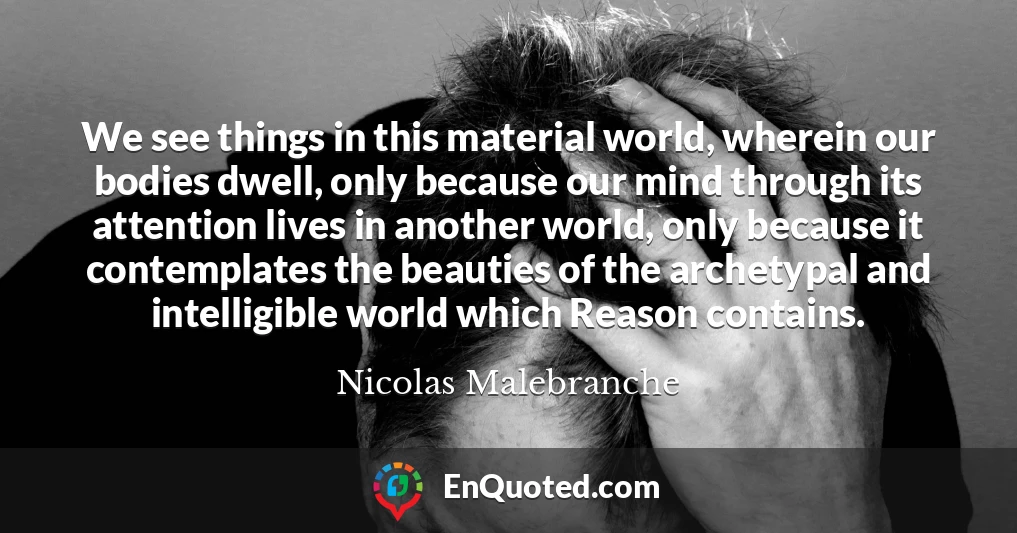 We see things in this material world, wherein our bodies dwell, only because our mind through its attention lives in another world, only because it contemplates the beauties of the archetypal and intelligible world which Reason contains.