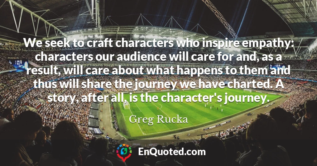 We seek to craft characters who inspire empathy: characters our audience will care for and, as a result, will care about what happens to them and thus will share the journey we have charted. A story, after all, is the character's journey.