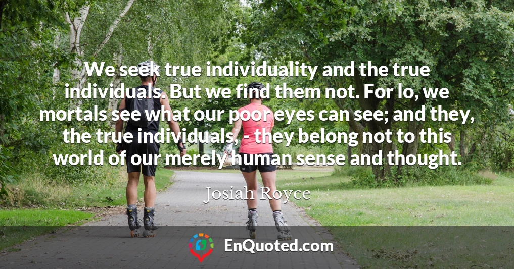 We seek true individuality and the true individuals. But we find them not. For lo, we mortals see what our poor eyes can see; and they, the true individuals, - they belong not to this world of our merely human sense and thought.