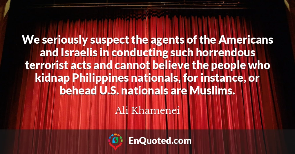 We seriously suspect the agents of the Americans and Israelis in conducting such horrendous terrorist acts and cannot believe the people who kidnap Philippines nationals, for instance, or behead U.S. nationals are Muslims.