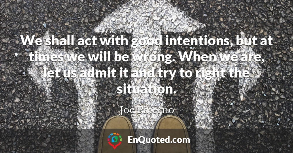 We shall act with good intentions, but at times we will be wrong. When we are, let us admit it and try to right the situation.