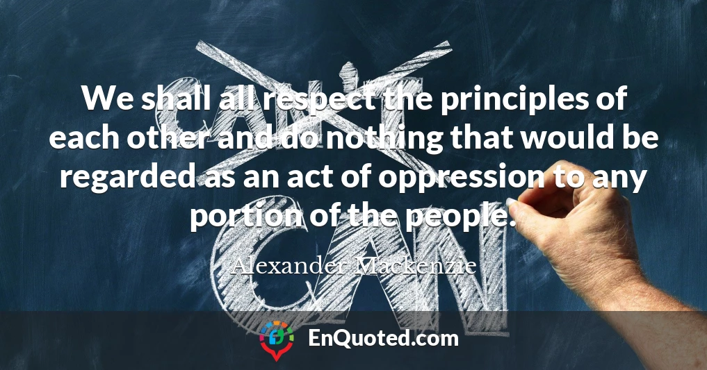 We shall all respect the principles of each other and do nothing that would be regarded as an act of oppression to any portion of the people.