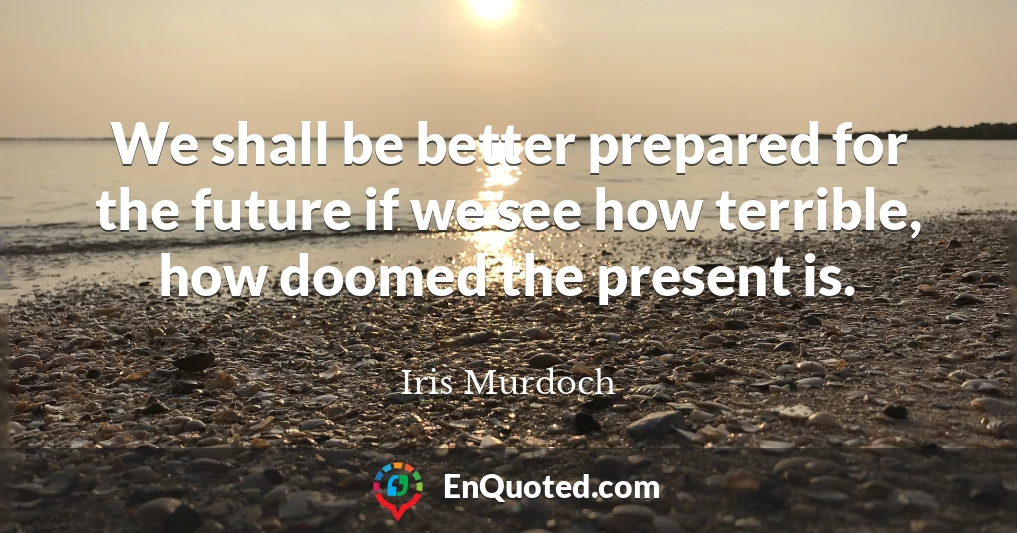 We shall be better prepared for the future if we see how terrible, how doomed the present is.