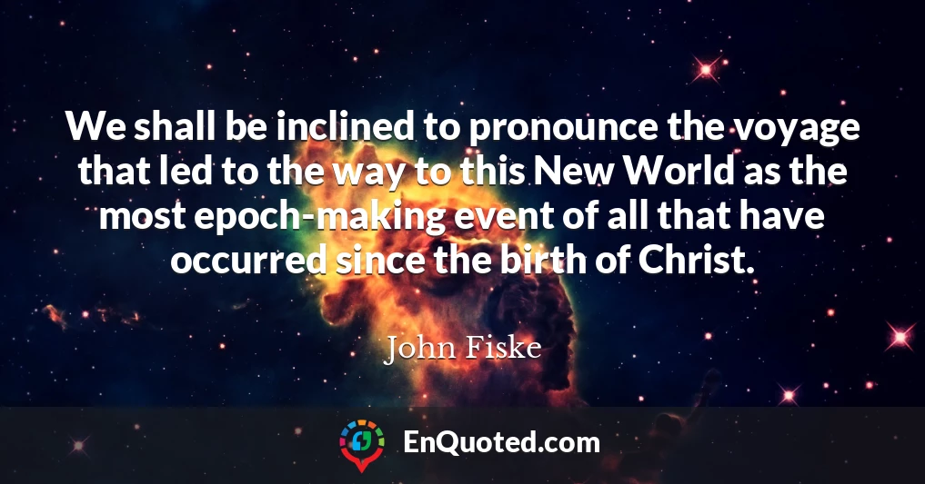 We shall be inclined to pronounce the voyage that led to the way to this New World as the most epoch-making event of all that have occurred since the birth of Christ.