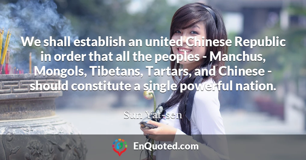 We shall establish an united Chinese Republic in order that all the peoples - Manchus, Mongols, Tibetans, Tartars, and Chinese - should constitute a single powerful nation.