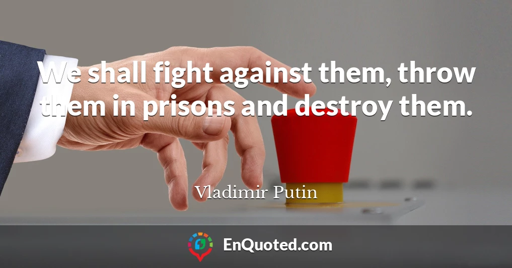 We shall fight against them, throw them in prisons and destroy them.