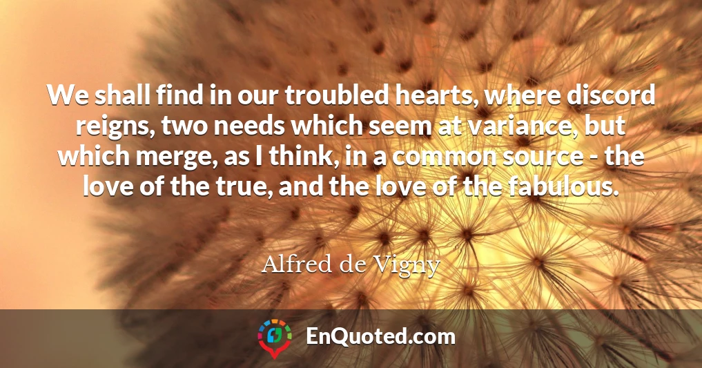 We shall find in our troubled hearts, where discord reigns, two needs which seem at variance, but which merge, as I think, in a common source - the love of the true, and the love of the fabulous.