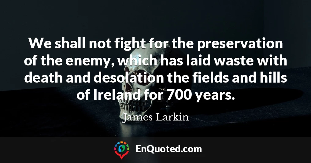 We shall not fight for the preservation of the enemy, which has laid waste with death and desolation the fields and hills of Ireland for 700 years.
