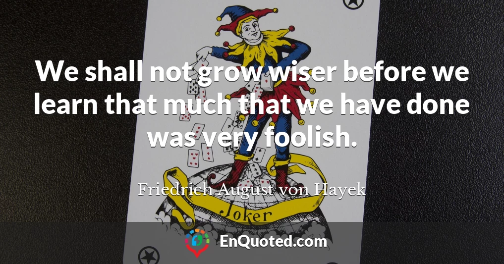 We shall not grow wiser before we learn that much that we have done was very foolish.