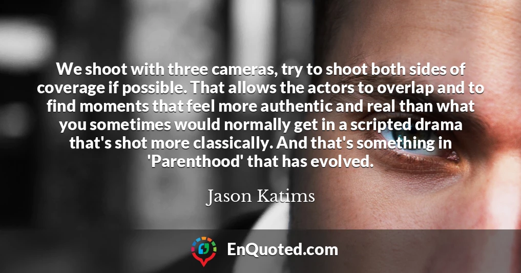 We shoot with three cameras, try to shoot both sides of coverage if possible. That allows the actors to overlap and to find moments that feel more authentic and real than what you sometimes would normally get in a scripted drama that's shot more classically. And that's something in 'Parenthood' that has evolved.