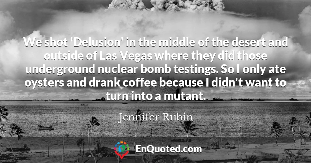 We shot 'Delusion' in the middle of the desert and outside of Las Vegas where they did those underground nuclear bomb testings. So I only ate oysters and drank coffee because I didn't want to turn into a mutant.
