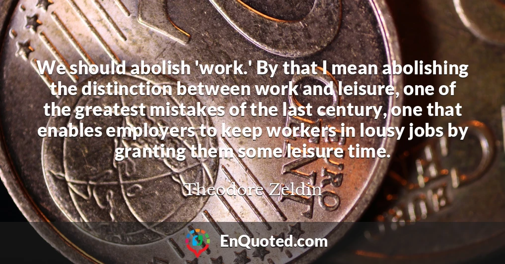 We should abolish 'work.' By that I mean abolishing the distinction between work and leisure, one of the greatest mistakes of the last century, one that enables employers to keep workers in lousy jobs by granting them some leisure time.