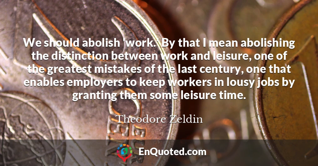 We should abolish 'work.' By that I mean abolishing the distinction between work and leisure, one of the greatest mistakes of the last century, one that enables employers to keep workers in lousy jobs by granting them some leisure time.