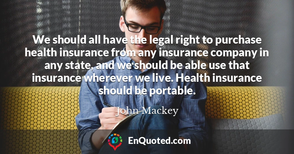 We should all have the legal right to purchase health insurance from any insurance company in any state, and we should be able use that insurance wherever we live. Health insurance should be portable.