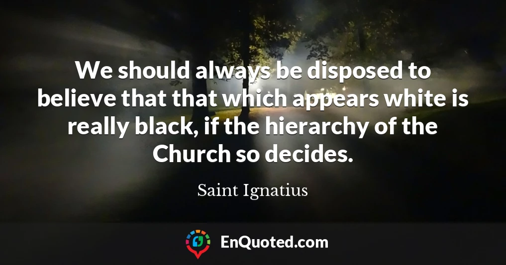 We should always be disposed to believe that that which appears white is really black, if the hierarchy of the Church so decides.