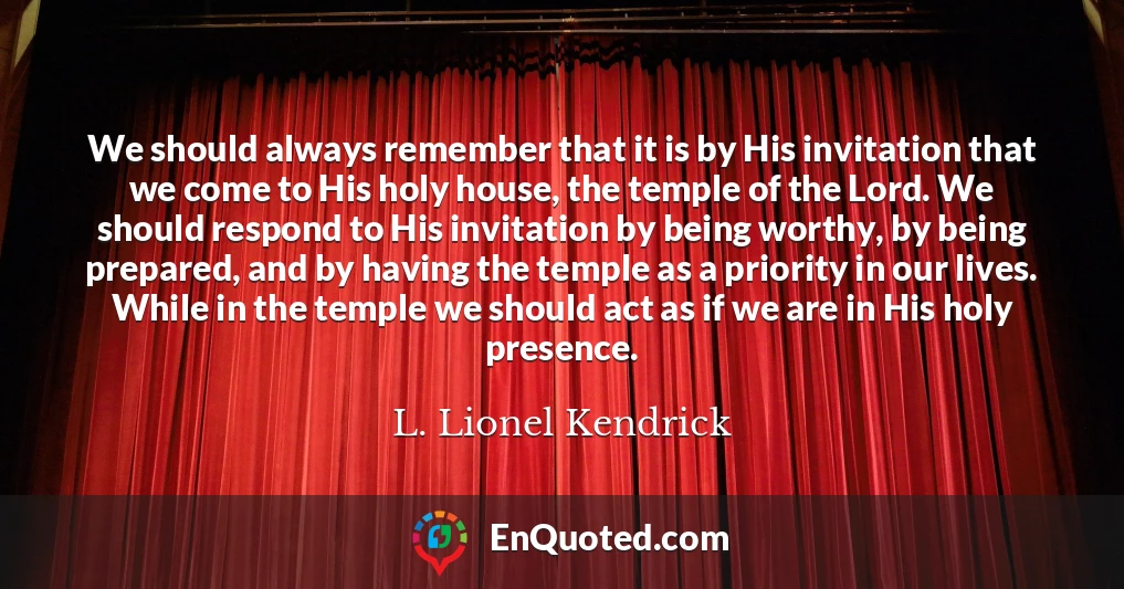 We should always remember that it is by His invitation that we come to His holy house, the temple of the Lord. We should respond to His invitation by being worthy, by being prepared, and by having the temple as a priority in our lives. While in the temple we should act as if we are in His holy presence.
