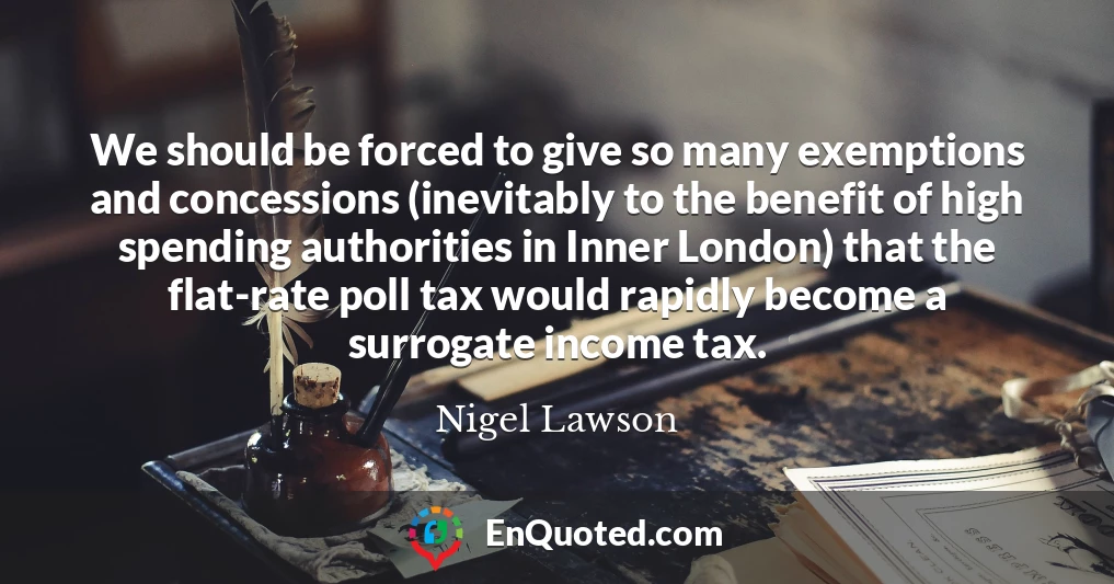 We should be forced to give so many exemptions and concessions (inevitably to the benefit of high spending authorities in Inner London) that the flat-rate poll tax would rapidly become a surrogate income tax.