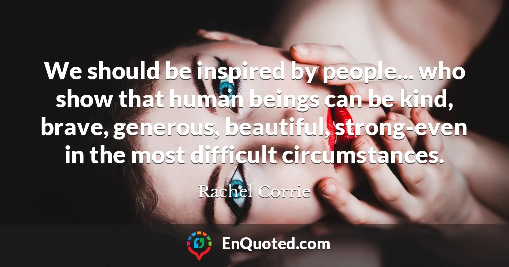 We should be inspired by people... who show that human beings can be kind, brave, generous, beautiful, strong-even in the most difficult circumstances.