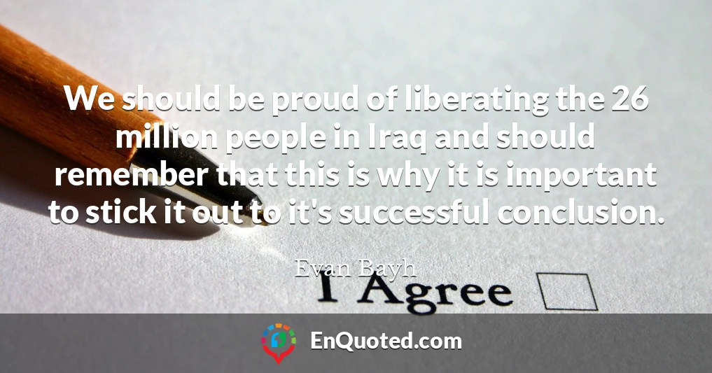 We should be proud of liberating the 26 million people in Iraq and should remember that this is why it is important to stick it out to it's successful conclusion.