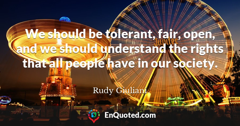 We should be tolerant, fair, open, and we should understand the rights that all people have in our society.