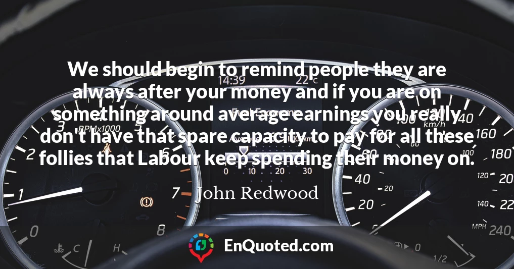 We should begin to remind people they are always after your money and if you are on something around average earnings you really don't have that spare capacity to pay for all these follies that Labour keep spending their money on.