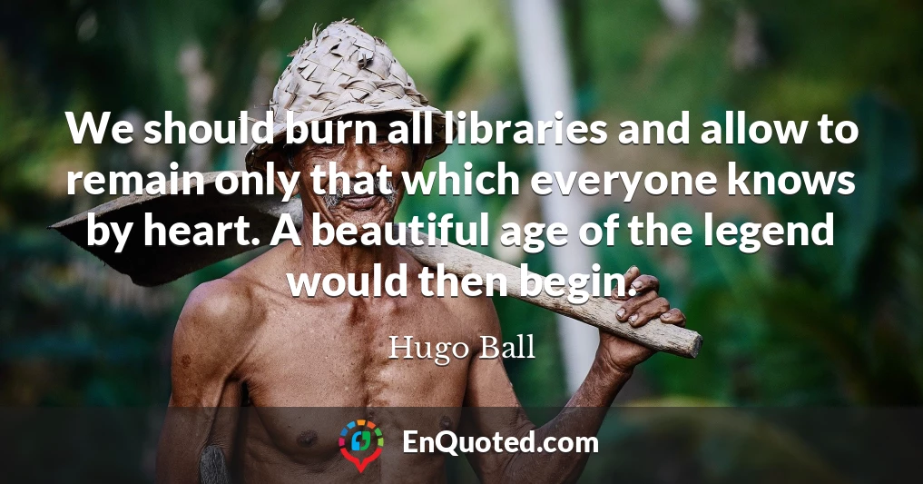 We should burn all libraries and allow to remain only that which everyone knows by heart. A beautiful age of the legend would then begin.