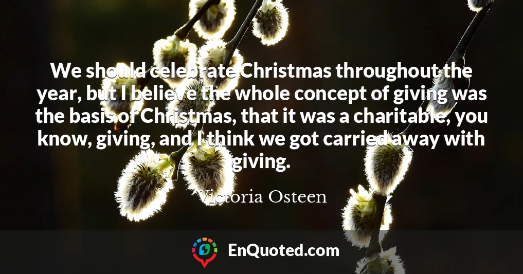 We should celebrate Christmas throughout the year, but I believe the whole concept of giving was the basis of Christmas, that it was a charitable, you know, giving, and I think we got carried away with giving.