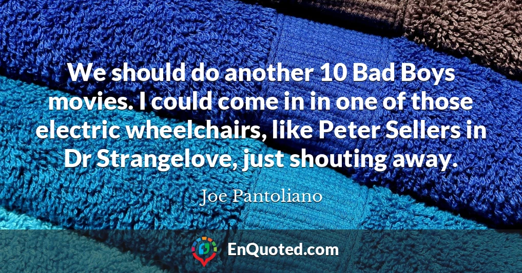 We should do another 10 Bad Boys movies. I could come in in one of those electric wheelchairs, like Peter Sellers in Dr Strangelove, just shouting away.