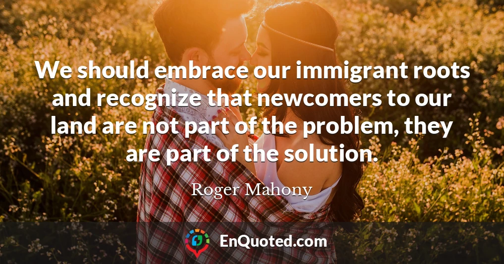 We should embrace our immigrant roots and recognize that newcomers to our land are not part of the problem, they are part of the solution.