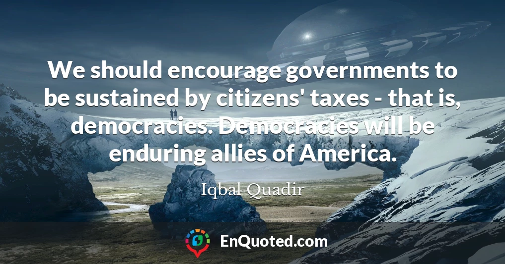 We should encourage governments to be sustained by citizens' taxes - that is, democracies. Democracies will be enduring allies of America.
