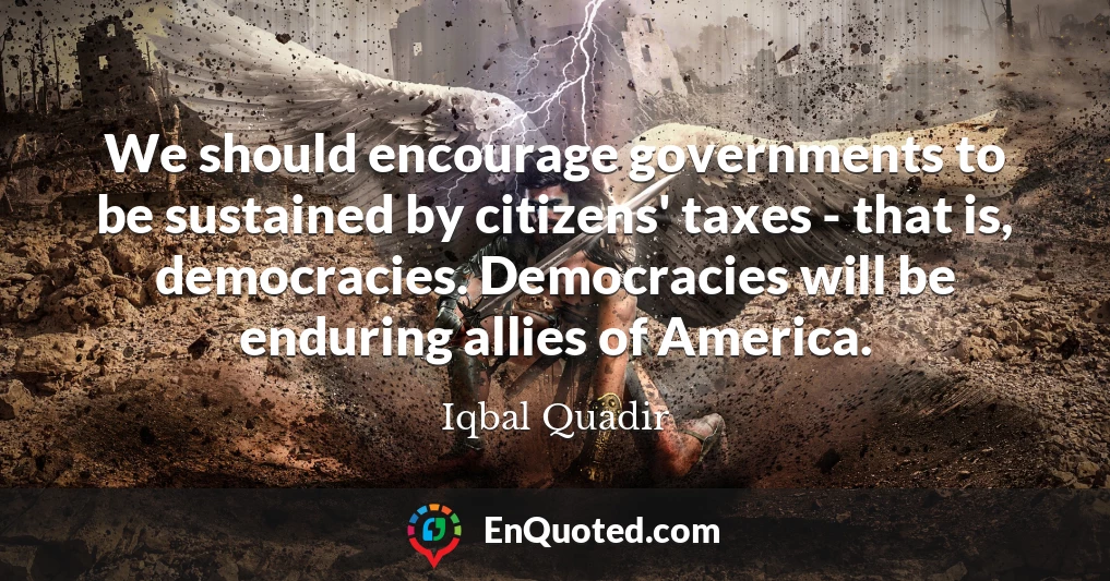 We should encourage governments to be sustained by citizens' taxes - that is, democracies. Democracies will be enduring allies of America.