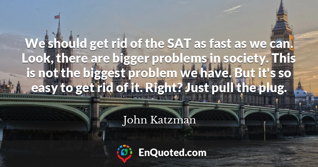 We should get rid of the SAT as fast as we can. Look, there are bigger problems in society. This is not the biggest problem we have. But it's so easy to get rid of it. Right? Just pull the plug.