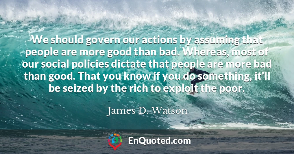 We should govern our actions by assuming that people are more good than bad. Whereas, most of our social policies dictate that people are more bad than good. That you know if you do something, it'll be seized by the rich to exploit the poor.