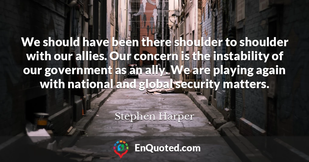 We should have been there shoulder to shoulder with our allies. Our concern is the instability of our government as an ally. We are playing again with national and global security matters.