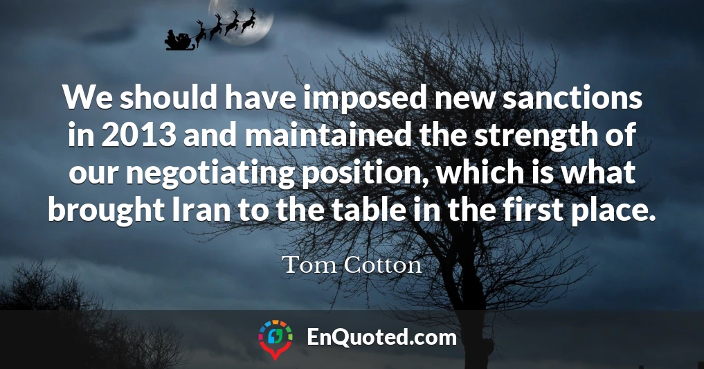We should have imposed new sanctions in 2013 and maintained the strength of our negotiating position, which is what brought Iran to the table in the first place.