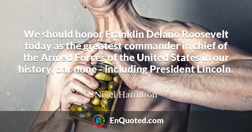 We should honor Franklin Delano Roosevelt today as the greatest commander in chief of the Armed Forces of the United States in our history, bar none - including President Lincoln.