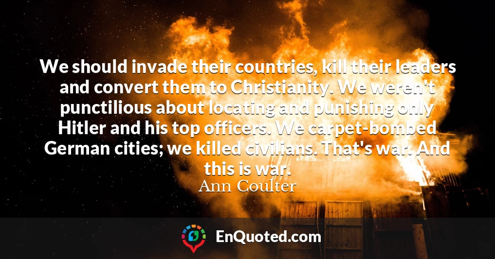 We should invade their countries, kill their leaders and convert them to Christianity. We weren't punctilious about locating and punishing only Hitler and his top officers. We carpet-bombed German cities; we killed civilians. That's war. And this is war.