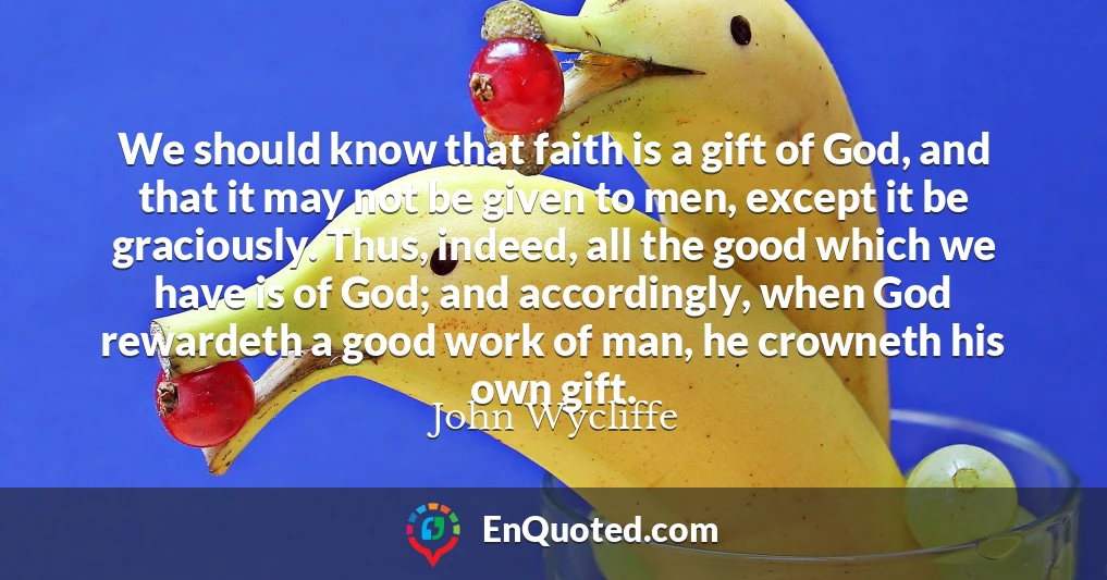 We should know that faith is a gift of God, and that it may not be given to men, except it be graciously. Thus, indeed, all the good which we have is of God; and accordingly, when God rewardeth a good work of man, he crowneth his own gift.