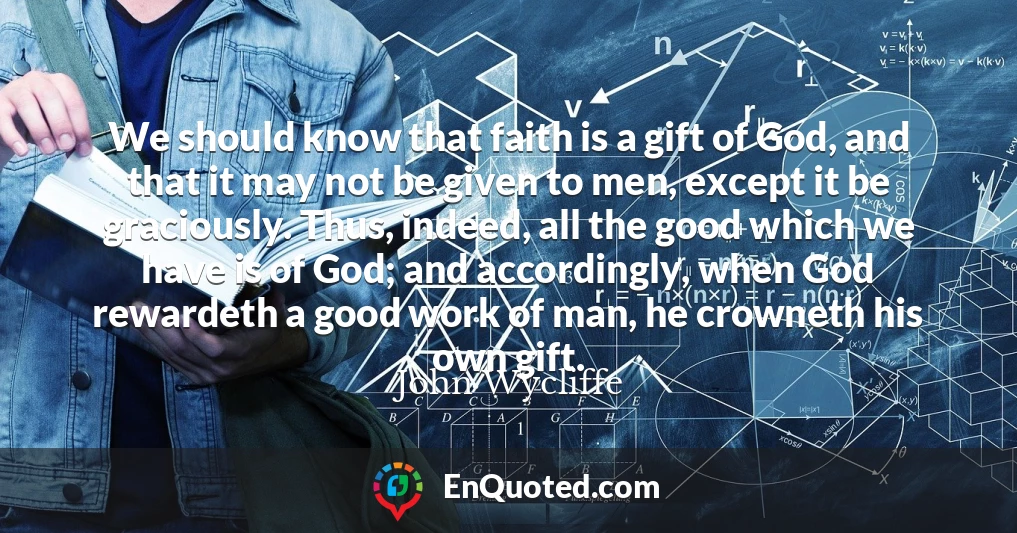 We should know that faith is a gift of God, and that it may not be given to men, except it be graciously. Thus, indeed, all the good which we have is of God; and accordingly, when God rewardeth a good work of man, he crowneth his own gift.