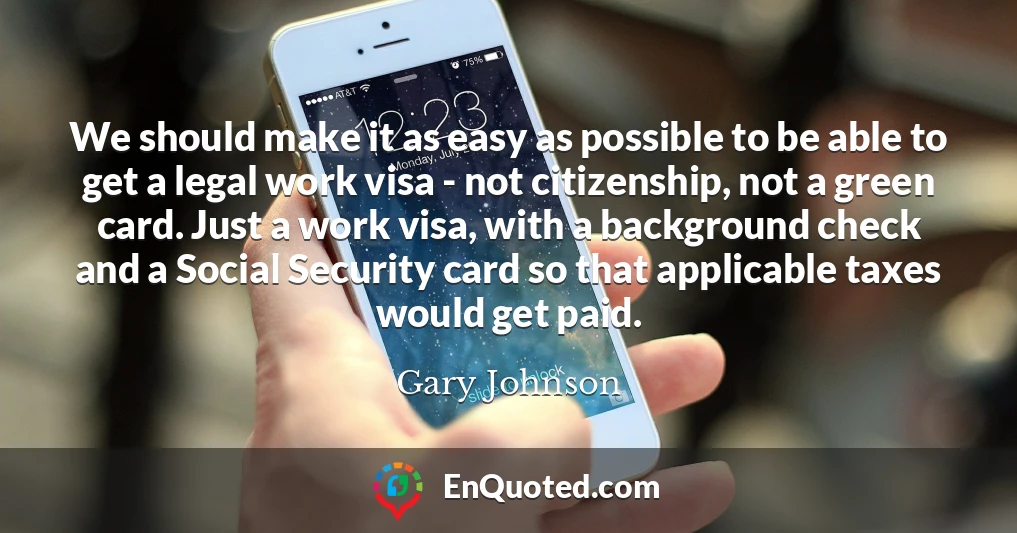 We should make it as easy as possible to be able to get a legal work visa - not citizenship, not a green card. Just a work visa, with a background check and a Social Security card so that applicable taxes would get paid.