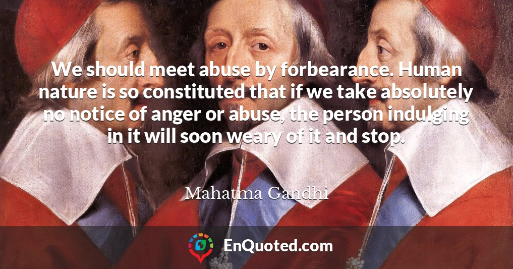 We should meet abuse by forbearance. Human nature is so constituted that if we take absolutely no notice of anger or abuse, the person indulging in it will soon weary of it and stop.