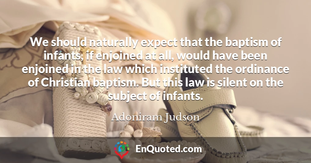 We should naturally expect that the baptism of infants, if enjoined at all, would have been enjoined in the law which instituted the ordinance of Christian baptism. But this law is silent on the subject of infants.