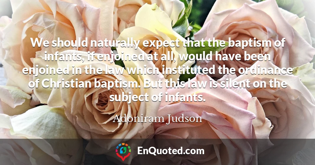 We should naturally expect that the baptism of infants, if enjoined at all, would have been enjoined in the law which instituted the ordinance of Christian baptism. But this law is silent on the subject of infants.