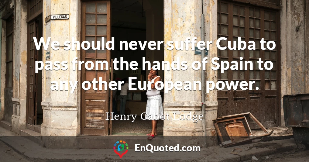We should never suffer Cuba to pass from the hands of Spain to any other European power.